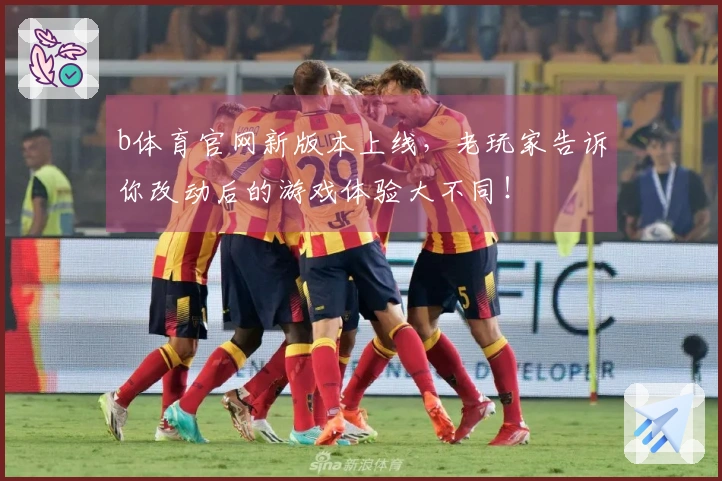 b体育官网新版本上线，老玩家告诉你改动后的游戏体验大不同！