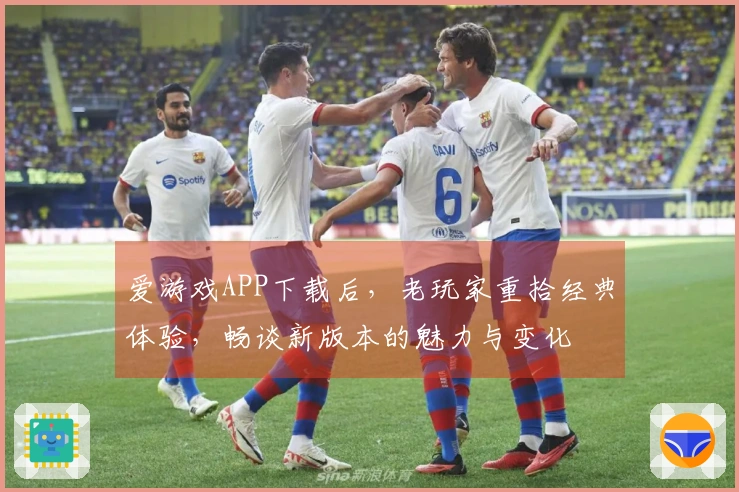 爱游戏APP下载后，老玩家重拾经典体验，畅谈新版本的魅力与变化
