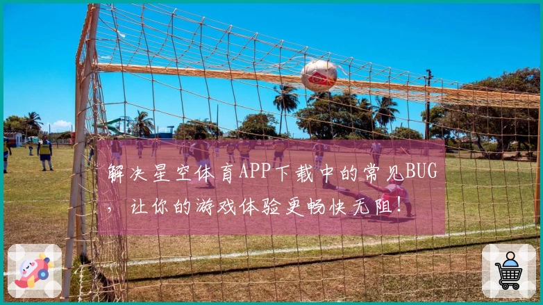 解决星空体育APP下载中的常见BUG，让你的游戏体验更畅快无阻！