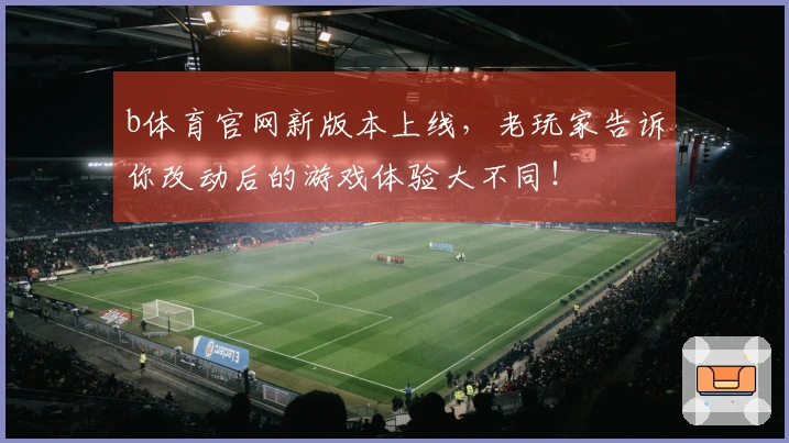 b体育官网新版本上线，老玩家告诉你改动后的游戏体验大不同！