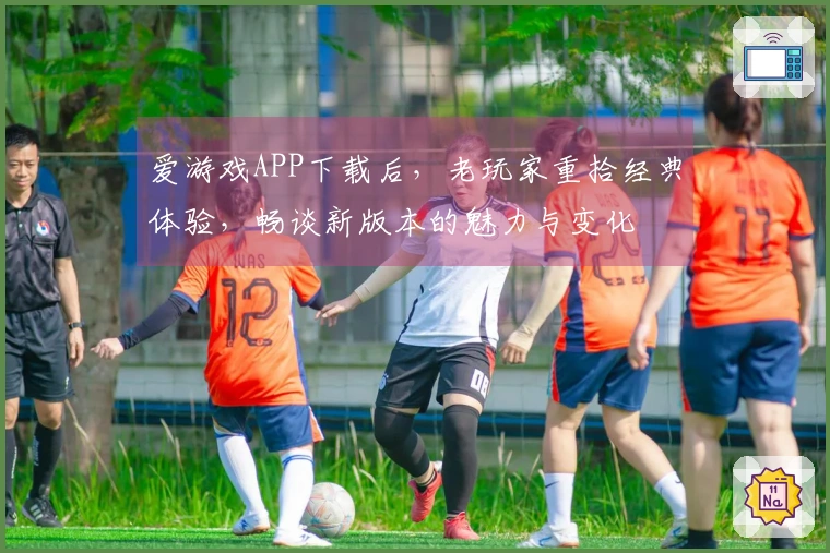 爱游戏APP下载后，老玩家重拾经典体验，畅谈新版本的魅力与变化